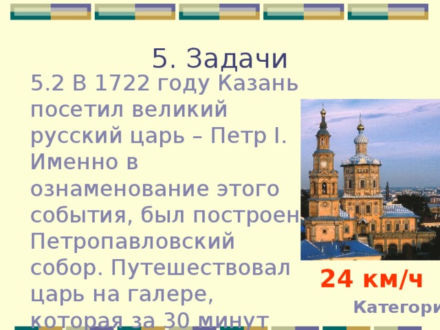 5. Задачи 5.2 В 1722 году Казань посетил великий русский царь – Петр I . Именно в ознаменование этого события, был построен Петропавловский собор. Путешествовал царь на галере, которая за 30 минут преодолевала расстояние 12 км, какова была ее скорость? 24 км / ч Категории 