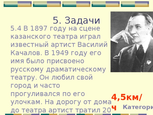 5. Задачи 5.4 В 1897 году на сцене казанского театра играл известный артист Василий Качалов. В 1949 году его имя было присвоено русскому драматическому театру. Он любил свой город и часто прогуливался по его улочкам. На дорогу от дома до театра артист тратил 20 минут. Какова была его скорость, если он преодолевал расстояние 1,5 км. 4,5км / ч Категории 