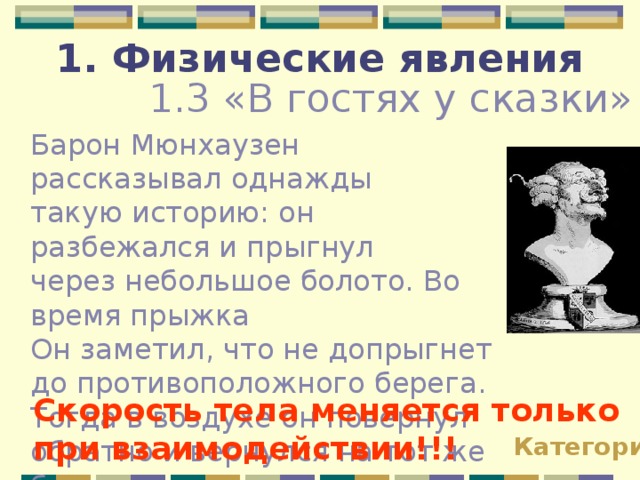 1. Физические явления 1.3 «В гостях у сказки» Барон Мюнхаузен рассказывал однажды такую историю: он разбежался и прыгнул через небольшое болото. Во время прыжка Он заметил, что не допрыгнет до противоположного берега. Тогда в воздухе он повернул обратно и вернулся на тот же берег с которого прыгал. Почему это невозможно? Скорость тела меняется только при взаимодействии!!! Категории 