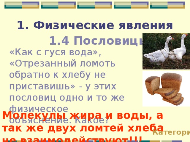 1. Физические явления 1.4 Пословицы «Как с гуся вода», «Отрезанный ломоть обратно к хлебу не приставишь» - у этих пословиц одно и то же физическое объяснение. Какое? Молекулы жира и воды, а так же двух ломтей хлеба не взаимодействуют!!! Категории 