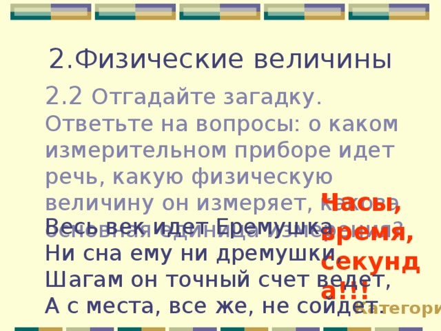 2.Физические величины 2.2 Отгадайте загадку. Ответьте на вопросы: о каком измерительном приборе идет речь, какую физическую величину он измеряет, какова основная единица измерения? Часы, время, секунда!!! Весь век идет Еремушка Ни сна ему ни дремушки, Шагам он точный счет ведет, А с места, все же, не сойдет. Категории 