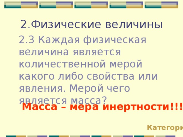 2.Физические величины 2.3 Каждая физическая величина является количественной мерой какого либо свойства или явления. Мерой чего является масса? Масса – мера инертности!!! Категории 