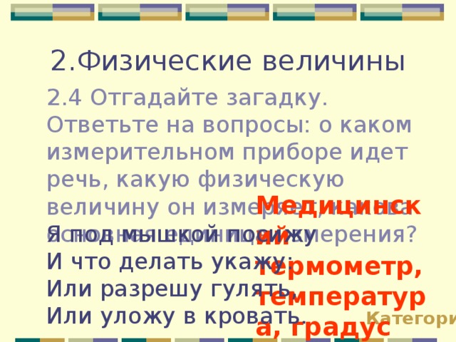 2.Физические величины 2.4 Отгадайте загадку. Ответьте на вопросы: о каком измерительном приборе идет речь, какую физическую величину он измеряет, какова основная единица измерения? Медицинский термометр, температура, градус Цекльсия!!! Я под мышкой посижу И что делать укажу: Или разрешу гулять, Или уложу в кровать. Категории 