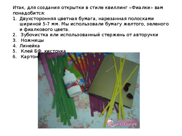 Итак, для создания открытки в стиле квиллинг «Фиалки» вам понадобится: Двухсторонняя цветная бумага, нарезанная полосками шириной 5-7 мм. Мы использовали бумагу желтого, зеленого и фиалкового цвета.  Зубочистка или использованный стержень от авторучки  Ножницы Линейка  Клей БФ, кисточка  Картон – основание нашей открытки 