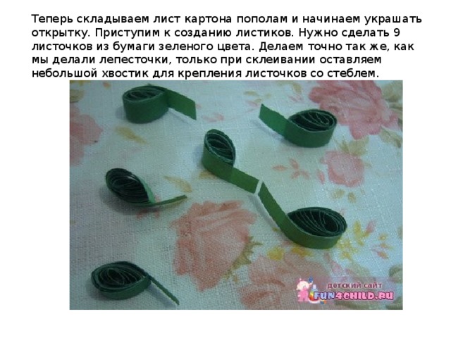 Теперь складываем лист картона пополам и начинаем украшать открытку. Приступим к созданию листиков. Нужно сделать 9 листочков из бумаги зеленого цвета. Делаем точно так же, как мы делали лепесточки, только при склеивании оставляем небольшой хвостик для крепления листочков со стеблем.  