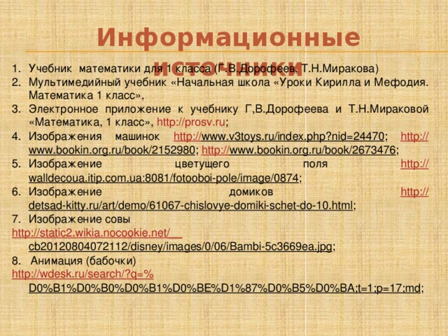 Информационные источники Учебник математики для 1 класса (Г.В.Дорофеев, Т.Н.Миракова) Мультимедийный учебник «Начальная школа «Уроки Кирилла и Мефодия. Математика 1 класс», Электронное приложение к учебнику Г,В.Дорофеева и Т.Н.Мираковой «Математика, 1 класс», http://prosv.ru ; Изображения машинок http:// www.v3toys.ru/index.php?nid=24470 ; http:// www.bookin.org.ru/book/2152980 ; http :// www.bookin.org.ru/book/2673476 ; Изображение цветущего поля http:// walldecoua.itip.com.ua:8081/fotooboi-pole/image/0874 ; Изображение домиков http:// detsad-kitty.ru/art/demo/61067-chislovye-domiki-schet-do-10.html ; Изображение совы  http ://static2.wikia.nocookie.net/__ cb20120804072112/disney/images/0/06/Bambi-5c3669ea.jpg ; 8. Анимация (бабочки)  http ://wdesk.ru/search/?q=% D0%B1%D0%B0%D0%B1%D0%BE%D1%87%D0%B5%D0%BA;t=1;p=17;md ; 