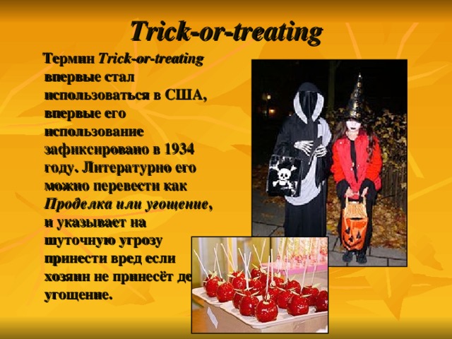 Trick-or-treat ing  Термин Trick-or-treat ing впервые стал использоваться в США, впервые его использование зафиксировано в 1934 году. Литературно его можно перевести как Проделка или угощение , и указывает на шуточную угрозу принести вред если хозяин не принесёт детям угощение. 