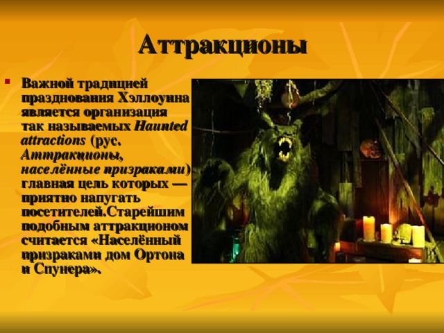 Аттракционы Важной традицией празднования Хэллоуина является организация так называемых Haunted attractions (рус. Аттракционы, населённые призраками ) главная цель которых — приятно напугать посетителей.Старейшим подобным аттракционом считается «Населённый призраками дом Ортона и Спунера». 