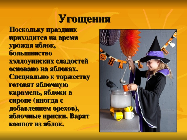 Угощения  Поскольку праздник приходится на время урожая яблок, большинство хэллоуинских сладостей основано на яблоках. Специально к торжеству готовят яблочную карамель, яблоки в сиропе (иногда с добавлением орехов), яблочные ириски. Варят компот из яблок. 