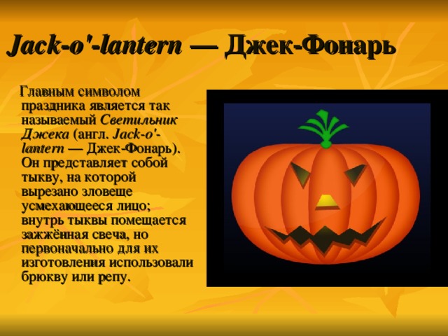 Jack-o'-lantern  — Джек-Фонарь  Главным символом праздника является так называемый Светильник Джека (англ. Jack-o'-lantern  — Джек-Фонарь). Он представляет собой тыкву, на которой вырезано зловеще усмехающееся лицо; внутрь тыквы помещается зажжённая свеча, но первоначально для их изготовления использовали брюкву или репу. 
