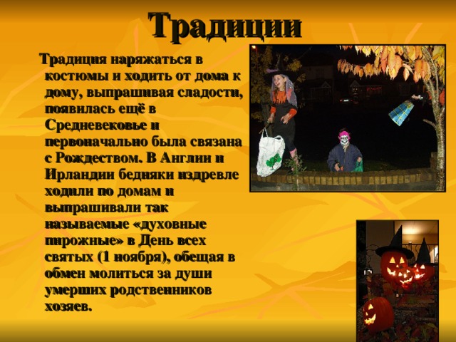 Традиции    Традиция наряжаться в костюмы и ходить от дома к дому, выпрашивая сладости, появилась ещё в Средневековье и первоначально была связана с Рождеством. В Англии и Ирландии бедняки издревле ходили по домам и выпрашивали так называемые «духовные пирожные» в День всех святых (1 ноября), обещая в обмен молиться за души умерших родственников хозяев. 