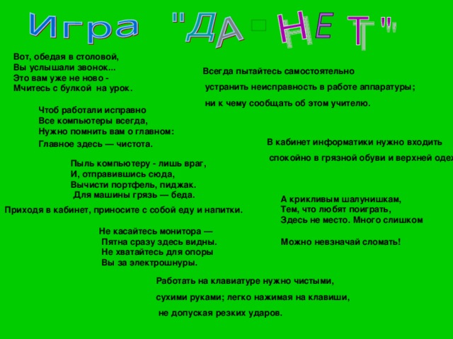 Вот, обедая в столовой, Вы услышали звонок... Это вам уже не ново - Мчитесь с булкой на урок.  Всегда пытайтесь самостоятельно  устранить неисправность в работе аппаратуры;  ни к чему сообщать об этом учителю. Чтоб работали исправно Все компьютеры всегда, Нужно помнить вам о главном: Главное здесь — чистота.  В кабинет информатики нужно входить  спокойно в грязной обуви и верхней одежде. Пыль компьютеру - лишь враг, И, отправившись сюда, Вычисти портфель, пиджак.  Для машины грязь — беда. А крикливым шалунишкам, Тем, что любят поиграть, Здесь не место. Много слишком Можно невзначай сломать!  Приходя в кабинет, приносите с собой еду и напитки. Не касайтесь монитора —  Пятна сразу здесь видны.  Не хватайтесь для опоры  Вы за электрошнуры. Работать на клавиатуре нужно чистыми, сухими руками; легко нажимая на клавиши,  не допуская резких ударов. 