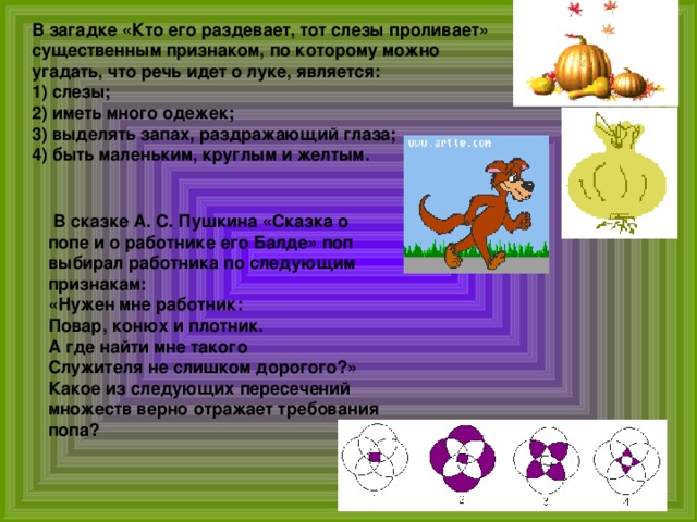 В загадке «Кто его раздевает, тот слезы проливает» существенным признаком, по которому можно угадать, что речь идет о луке, является: 1) слезы; 2) иметь много одежек; 3) выделять запах, раздражающий глаза; 4) быть маленьким, круглым и желтым.   В сказке А. С. Пушкина «Сказка о попе и о работнике его Балде» поп выбирал работника по следующим признакам: «Нужен мне работник:  Повар, конюх и плотник.  А где найти мне такого  Служителя не слишком дорогого?» Какое из следующих пересечений множеств верно отражает требования попа? 