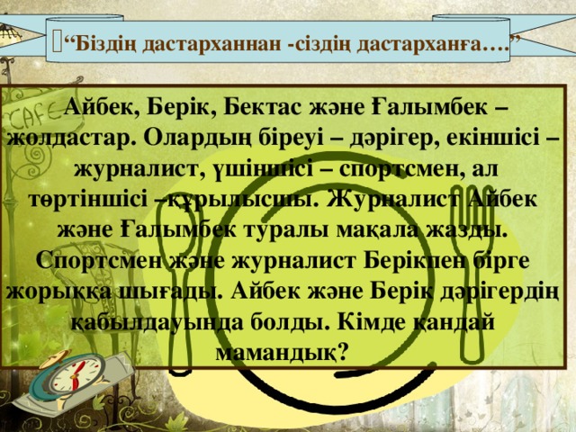 “ Біздің дастарханнан - сіздің дастарханға….”  Айбек, Берік, Бектас және Ғалымбек – жолдастар. Олардың біреуі – дәрігер, екіншісі – журналист, үшіншісі – спортсмен, ал төртіншісі –құрылысшы. Журналист Айбек және Ғалымбек туралы мақала жазды. Спортсмен және журналист Берікпен бірге жорыққа шығады. Айбек және Берік дәрігердің қабылдауында болды. Кімде қандай мамандық? 