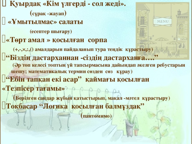  Қуырдақ «Кім үлгерді - сол жеді».  ( сұрақ - жауап )  «Ұмытылмас» салаты    ( есептер шығару ) «Төрт амал » қосылған сорпа   (+,-,×,:,() амалдарын пайдаланып тура теңдік құрастыру ) “ Біздің дастарханнан - сіздің дастарханға….”  ( Әр топ келесі топтың үй тапсырмасына дайындап әкелген ребустарын  шешу; математикалық термин сөзден сөз құрау ) “ Ебін тапқан екі асар” қаймағы қосылған  «Тезпісер тағамы»  ( Берілген сандар жұбын қатыстырып, мақал - мәтел құрастыру ) Тоқбасар “Логика қосылған балмұздақ” ( пантомимо )   