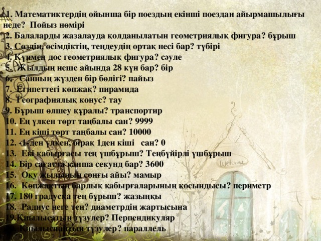  1. Математиктердің ойынша бір поездың екінші поездан айырмашылығы неде? Пойыз нөмірі  2. Балаларды жазалауда қолданылатын геометриялық фигура? бұрыш  3. Сөздің, өсімдіктің, теңдеудің ортақ несі бар? түбірі  4. Күнмен дос геометриялық фигура? сәуле  5. Жылдың неше айында 28 күн бар? бір  6. Санның жүзден бір бөлігі? пайыз  7. Египеттегі көпжақ? пирамида  8. Географиялық конус? тау  9. Бұрыш өлшеу құралы? транспортир  10. Ең үлкен төрт таңбалы сан? 9999  11. Ең кіші төрт таңбалы сан? 10000  12. -1-ден үлкен, бірақ 1ден кіші сан? 0  13. Екі қабырғасы тең үшбұрыш? Теңбүйірлі үшбұрыш  14. Бір сағатта қанша секунд бар? 3600  15. Оқу жылының соңғы айы? мамыр  16. Көпжақтың барлық қабырғаларының қосындысы? периметр  17. 180 градусқа тең бұрыш? жазыңқы  18. Радиус неге тең? диаметрдің жартысына  19.Қиылысатын түзулер? Перпендикуляр  20. Қиылыспайтын түзулер? параллель 