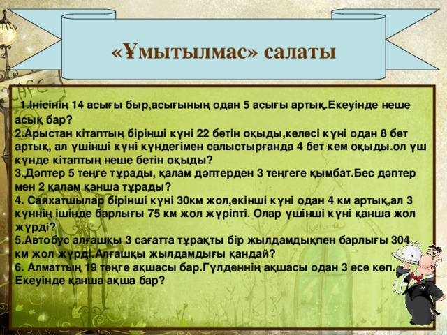 «Ұмытылмас» салаты  1.Інісінің 14 асығы быр,асығының одан 5 асығы артық.Екеуінде неше асық бар? 2.Арыстан кітаптың бірінші күні 22 бетін оқыды,келесі күні одан 8 бет артық, ал үшінші күні күндегімен салыстырғанда 4 бет кем оқыды.ол үш күнде кітаптың неше бетін оқыды? 3.Дәптер 5 теңге тұрады, қалам дәптерден 3 теңгеге қымбат.Бес дәптер мен 2 қалам қанша тұрады? 4. Саяхатшылар бірінші күні 30км жол,екінші күні одан 4 км артық,ал 3 күннің ішінде барлығы 75 км жол жүріпті. Олар үшінші күні қанша жол жүрді? 5.Автобус алғашқы 3 сағатта тұрақты бір жылдамдықпен барлығы 304 км жол жүрді.Алғашқы жылдамдығы қандай? 6. Алматтың 19 теңге ақшасы бар.Гүлденнің ақшасы одан 3 есе көп. Екеуінде қанша ақша бар?    