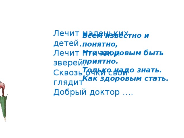 Лечит маленьких детей,  Лечит птичек и зверей,  Сквозь очки свои глядит  Добрый доктор …. Всем известно и понятно, Что здоровым быть приятно. Только надо знать. Как здоровым стать. 