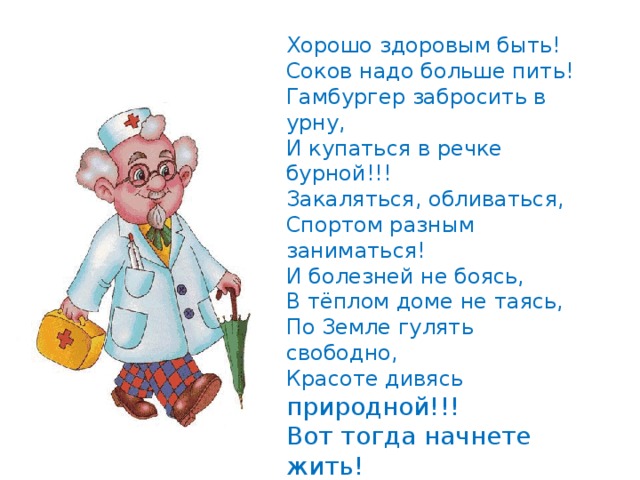 Хорошо здоровым быть!  Соков надо больше пить!  Гамбургер забросить в урну,  И купаться в речке бурной!!!  Закаляться, обливаться,  Спортом разным заниматься!  И болезней не боясь,  В тёплом доме не таясь,  По Земле гулять свободно,  Красоте дивясь природной!!!  Вот тогда начнете жить!  Здорово здоровым быть!!! 