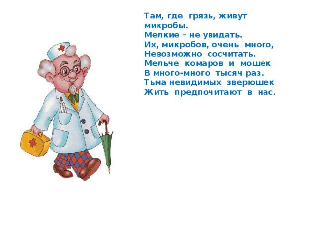 Там, где грязь, живут микробы. Мелкие – не увидать. Их, микробов, очень много, Невозможно сосчитать. Мельче комаров и мошек В много-много тысяч раз. Тьма невидимых зверюшек Жить предпочитают в нас. 