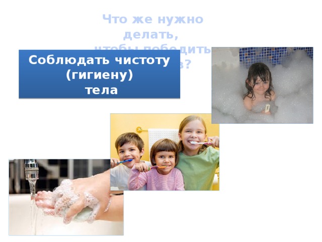 Что же нужно делать, чтобы победить микробов? Соблюдать чистоту (гигиену)  тела 