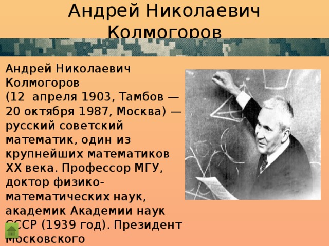 Андрей Николаевич Колмогоров  Андрей Николаевич Колмогоров (12  апреля 1903, Тамбов — 20 октября 1987, Москва) — русский советский математик, один из крупнейших математиков ХХ века. Профессор МГУ, доктор физико-математических наук, академик Академии наук СССР (1939 год). Президент Московского математического общества (ММО) в 1964—1966 и 1974—1985. 