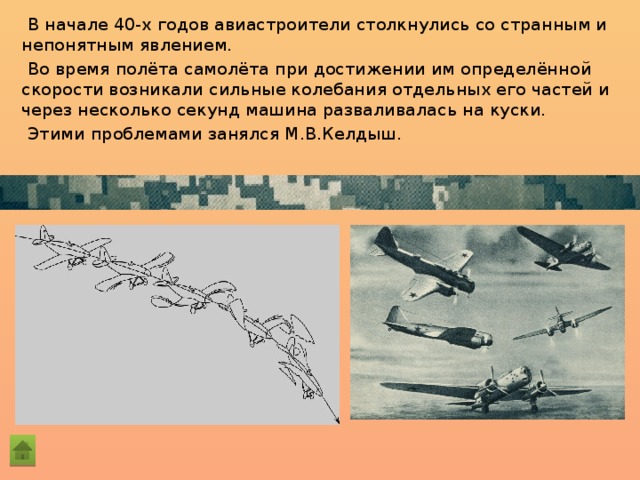 В начале 40-х годов авиастроители столкнулись со странным и непонятным явлением. Во время полёта самолёта при достижении им определённой скорости возникали сильные колебания отдельных его частей и через несколько секунд машина разваливалась на куски. Этими проблемами занялся М.В.Келдыш. 