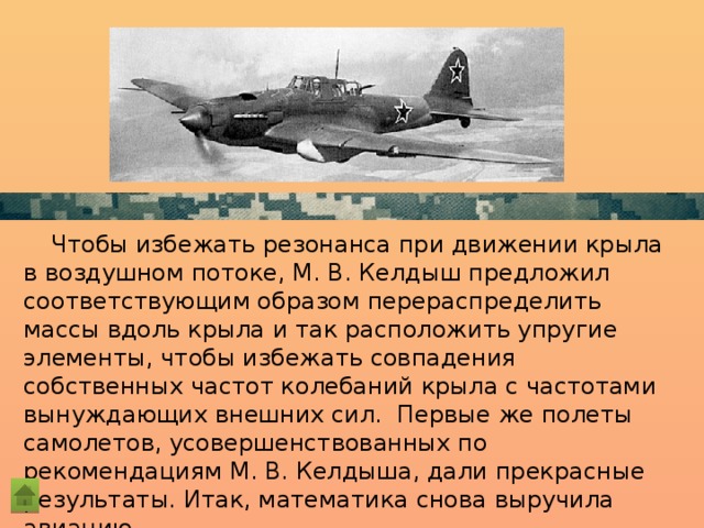 Чтобы избежать резонанса при движении крыла в воздушном потоке, М. В. Келдыш предложил соответствующим образом перераспределить массы вдоль крыла и так расположить упругие элементы, чтобы избежать совпадения собственных частот колебаний крыла с частотами вынуждающих внешних сил. Первые же полеты самолетов, усовершенствованных по рекомендациям М. В. Келдыша, дали прекрасные результаты. Итак, математика снова выручила авиацию.  