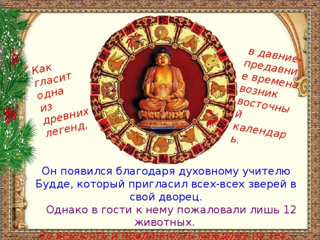  в давние-предавние времена возник восточный календарь. Как гласит одна из древних легенд, Он появился благодаря духовному учителю Будде, который пригласил всех-всех зверей в свой дворец.  Однако в гости к нему пожаловали лишь 12 животных.  За верность и преданность каждому из тех, кто пришёл,  Будда приготовил в качестве дара по году правления. 