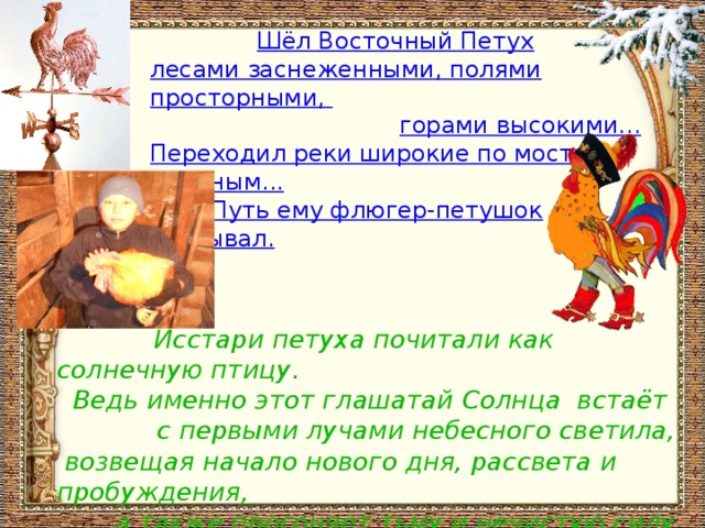 Шёл Восточный Петух  лесами заснеженными, полями просторными,  горами высокими...  Переходил реки широкие по мостам ледяным...   Путь ему флюгер-петушок указывал.  Исстари петуха почитали как солнечную птицу.  Ведь именно этот глашатай Солнца встаёт с первыми лучами небесного светила,  возвещая начало нового дня, рассвета и пробуждения,  а также прогоняет тьму и нечистую силу прочь.  Многозначен образ Петушка – народного любимца. 