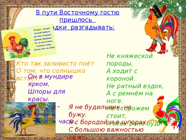 В пути Восточному гостю пришлось загадки разгадывать: Не княжеской породы,   А ходит с короной.   Не ратный ездок,   А с ремнём на ноге.   Не сторожем стоит,   А всех рано будит. Кто так заливисто поёт   О том, что солнышко встаёт? Он в мундире ярком,   Шпоры для красы.   Днём он – забияка,   Поутру – часы. Я не будильник, но бужу.  Я с бородой и в шпорах.   С большою важностью хожу,   И вспыльчив, словно порох. 