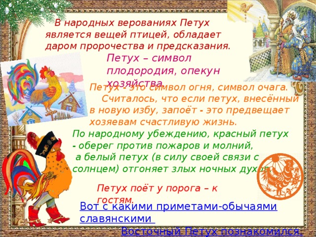  В народных верованиях Петух является вещей птицей, обладает даром пророчества и предсказания. Петух – символ плодородия, опекун хозяйства. Петух - это символ огня, символ очага.  Считалось, что если петух, внесённый в новую избу, запоёт - это предвещает хозяевам счастливую жизнь. По народному убеждению, красный петух - оберег против пожаров и молний,  а белый петух (в силу своей связи с солнцем) отгоняет злых ночных духов. Петух поёт у порога – к гостям. Вот с какими приметами-обычаями славянскими Восточный Петух познакомился. 