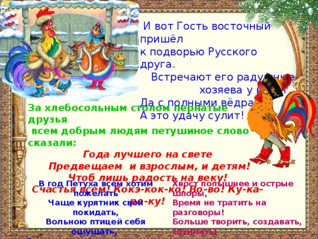  И вот Гость восточный пришёл к подворью Русского друга.  Встречают его радушные хозяева у ворот. Да с полными вёдрами! А это удачу сулит! За хлебосольным столом пернатые друзья  всем добрым людям петушиное слово сказали: Года лучшего на свете  Предвещаем и взрослым, и детям!  Чтоб лишь радость на веку!  Счастья всем! Кокэ-кок-ко! Во-во! Ку-ка-ре-ку! Хвост попышнее и острые шпоры,  Время не тратить на разговоры!  Больше творить, создавать, созидать!  Раньше для этого утром вставать! В год Петуха всем хотим пожелать  Чаще курятник свой покидать,  Вольною птицей себя ощущать, С каждым днём выше и выше взлетать! 