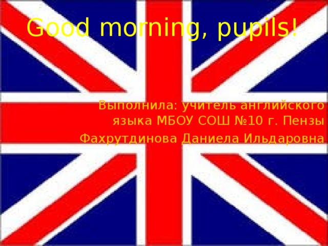 Good morning, pupils!    Выполнила: учитель английского языка МБОУ СОШ №10 г. Пензы Фахрутдинова Даниела Ильдаровна 