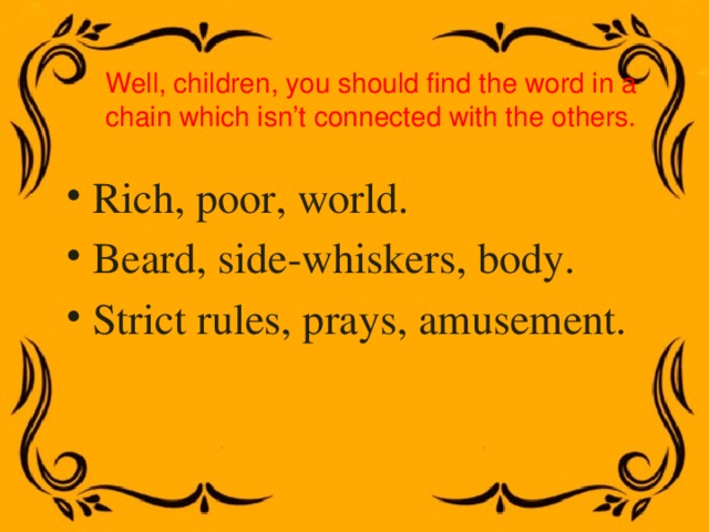 Well, children, you should find the word in a chain which isn’t connected with the others. Rich, poor, world. Beard, side-whiskers, body. Strict rules, prays, amusement. 