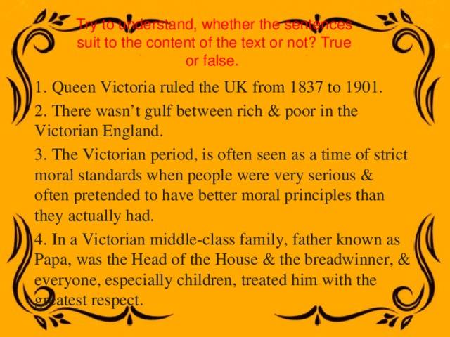 Try to understand, whether the sentences suit to the content of the text or not? True or false. 1. Queen Victoria ruled the UK from 1837 to 1901. 2. There wasn’t gulf between rich & poor in the Victorian England. 3. The Victorian period, is often seen as a time of strict moral standards when people were very serious & often pretended to have better moral principles than they actually had. 4. In a Victorian middle-class family, father known as Papa, was the Head of the House & the breadwinner, & everyone, especially children, treated him with the greatest respect. 
