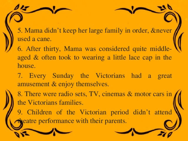 5. Mama didn’t keep her large family in order, &never used a cane. 6. After thirty, Mama was considered quite middle-aged & often took to wearing a little lace cap in the house. 7. Every Sunday the Victorians had a great amusement & enjoy themselves. 8. There were radio sets, TV, cinemas & motor cars in the Victorians families. 9. Children of the Victorian period didn’t attend theatre performance with their parents. 