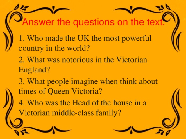 Answer the questions on the text. 1. Who made the UK the most powerful country in the world? 2. What was notorious in the Victorian England? 3. What people imagine when think about times of Queen Victoria? 4. Who was the Head of the house in a Victorian middle-class family? 