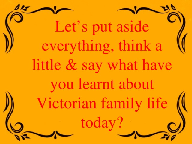 Let’s put aside everything, think a little & say what have you learnt about Victorian family life today? 