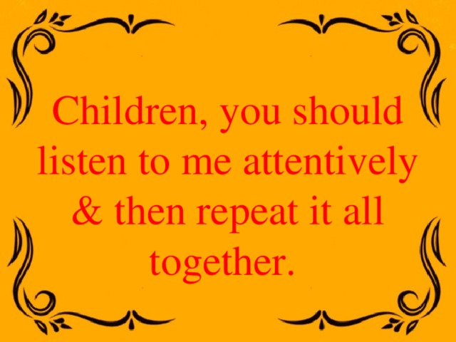 Children, you should listen to me attentively & then repeat it all together. 