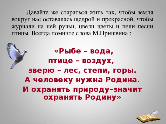 Давайте же стараться жить так, чтобы земля вокруг нас оставалась щедрой и прекрасной, чтобы журчали на ней ручьи, цвели цветы и пели песни птицы. Всегда помните слова М.Пришвина :  «Рыбе – вода, птице – воздух, зверю – лес, степи, горы.  А человеку нужна Родина. И охранять природу–значит охранять Родину»