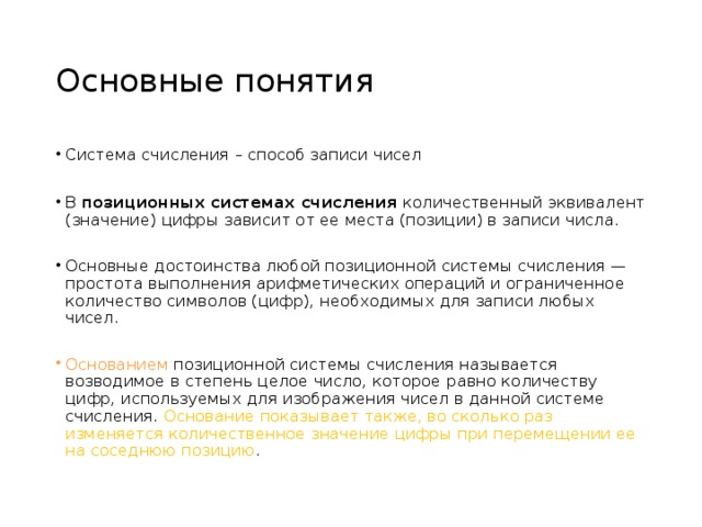 Основные понятия Система счисления – способ записи чисел В позиционных системах счисления количественный эквивалент (значение) цифры зависит от ее места (позиции) в записи числа. Основные достоинства любой позиционной системы счисления — простота выполнения арифметических операций и ограниченное количество символов (цифр), необходимых для записи любых чисел. Основанием позиционной системы счисления называется возводимое в степень целое число, которое  равно количеству цифр, используемых для изображения чисел в данной системе счисления. Основание показывает также, во сколько раз изменяется количественное значение цифры при перемещении ее на соседнюю позицию . 