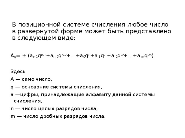В позиционной системе счисления любое число в развернутой форме может быть представлено в следующем виде: А q = ± (a n-1 q n-1 +a n-2 q n-2 +...+a 0 q 0 +a -1 q -1 +a -2 q -2 +...+a -m q -m ) Здесь А — само число, q — основание системы счисления, a i —цифры, принадлежащие алфавиту данной системы счисления, n — число целых разрядов числа, m — число дробных разрядов числа. 