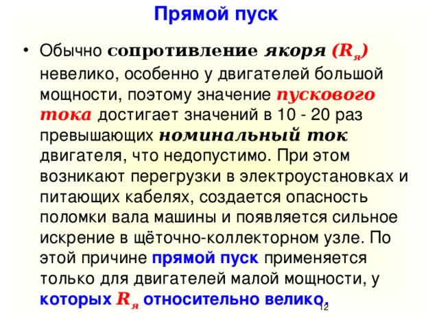 Прямой пуск Обычно сопротивление якоря  (R я ) невелико,  особенно у двигателей большой мощности, поэтому значение пускового тока достигает значений в 10 - 20 раз превышающих номинальный ток двигателя, что недопустимо. При этом возникают перегрузки в электроустановках и питающих кабелях, создается опасность поломки вала машины и появляется сильное искрение в щёточно-коллекторном узле. По этой причине прямой пуск применяется только для двигателей малой мощности, у которых R я  относительно велико.  