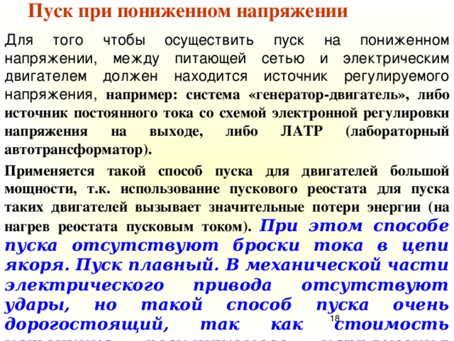 Пуск при пониженном напряжении Для того чтобы осуществить пуск на пониженном напряжении, между питающей сетью и электрическим двигателем должен находится источник регулируемого напряжения, например: система «генератор-двигатель», либо источник постоянного тока со схемой электронной регулировки напряжения на выходе, либо ЛАТР (лабораторный автотрансформатор). Применяется такой способ пуска для двигателей большой мощности, т.к. использование пускового реостата для пуска таких двигателей вызывает значительные потери энергии (на нагрев реостата пусковым током). При этом способе пуска отсутствуют броски тока в цепи якоря. Пуск плавный. В механической части электрического привода отсутствуют удары, но такой способ пуска очень дорогостоящий, так как стоимость источника регулируемого напряжения соизмерима со стоимостью ДПТ.  