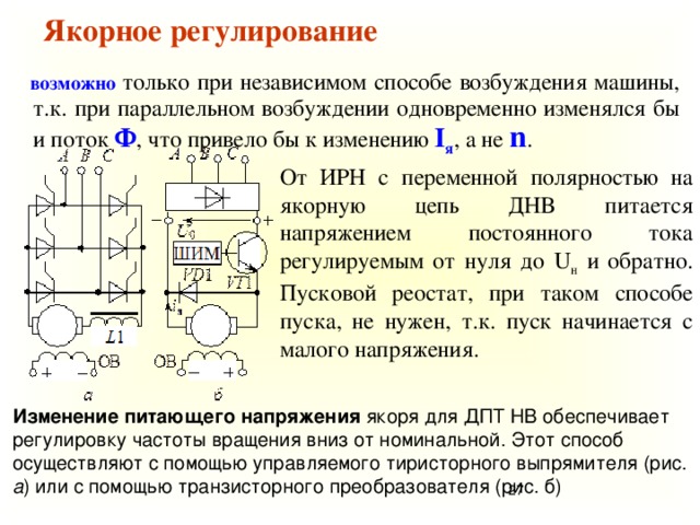 Якорное регулирование   возможно только при независимом способе возбуждения машины, т.к. при параллельном возбуждении одновременно изменялся бы и поток Ф , что привело бы к изменению I я , а не n . От ИРН с переменной полярностью на якорную цепь ДНВ питается напряжением постоянного тока регулируемым от нуля до U н и обратно. Пусковой реостат, при таком способе пуска, не нужен, т.к. пуск начинается с малого напряжения. Изменение питающего напряжения якоря для ДПТ НВ обеспечивает регулировку частоты вращения вниз от номинальной. Этот способ осуществляют с помощью управляемого тиристорного выпрямителя (рис. а ) или с помощью транзисторного преобразователя (рис. б) 25 