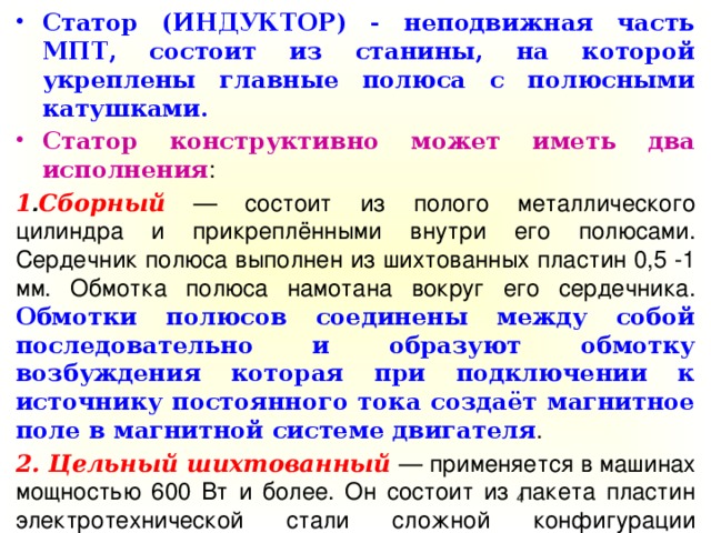 Статор (ИНДУКТОР) - неподвижная часть МПТ, состоит из станины, на которой укреплены главные полюса с полюсными катушками. Статор конструктивно может иметь два исполнения : 1 . Сборный — состоит из полого металлического цилиндра и прикреплёнными внутри его полюсами. Сердечник полюса выполнен из шихтованных пластин 0,5 -1 мм. Обмотка полюса намотана вокруг его сердечника. Обмотки полюсов соединены между собой последовательно и образуют обмотку возбуждения которая при подключении к источнику постоянного тока создаёт магнитное поле в магнитной системе двигателя . 2. Цельный шихтованный  — применяется в машинах мощностью 600 Вт и более. Он состоит из пакета пластин электротехнической стали сложной конфигурации толщиной 0,35 — 0,5 мм.  