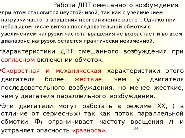 Работа  ДПТ смешанного возбуждения при этом становится неустойчивой, так как с увеличением нагрузки частота вращения неограниченно растет. Однако при небольшом числе витков последовательной обмотки с увеличением нагрузки частота вращения не возрастает и во всем диапазоне нагрузок остается практически неизменной. Характеристики ДПТ смешанного возбуждения при согласном включении обмоток. Скоростная и механическая характеристики этого двигателя более жесткие , чем у двигателя последовательного возбуждения, но менее жесткие, чем у двигателя параллельного возбуждения. Эти двигатели могут работать в режиме ХХ, ( в отличие от сериесных) так как поток параллельной обмотки Ф 1 ограничивает частоту вращения n и устраняет опасность «разноса».   Регулировать частоту вращения можно реостатом r рг в цепи параллельной обмотки возбуждения. Однако наличие двух обмоток возбуждения удорожает и усложняет машину.   34 