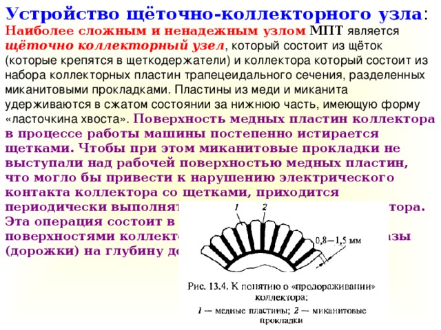 Устройство щёточно-коллекторного узла : Наиболее сложным и ненадежным узлом  МПТ является щёточно коллекторный узел , который состоит из щёток (которые крепятся в щеткодержатели) и коллектора который состоит из набора коллекторных пластин трапецеидального сечения, разделенных миканитовыми прокладками. Пластины из меди и миканита удерживаются в сжатом состоянии за нижнюю часть, имеющую форму «ласточкина хвоста». Поверхность медных пластин коллектора в процессе работы машины постепенно истирается щетками. Чтобы при этом миканитовые прокладки не выступали над рабочей поверхностью медных пластин, что могло бы привести к нарушению электрического контакта коллектора со щетками, приходится периодически выполнять «продораживание» коллектора. Эта операция состоит в том, что между рабочими поверхностями коллекторных пластин фрезеруют пазы (дорожки) на глубину до 1,5 мм.  