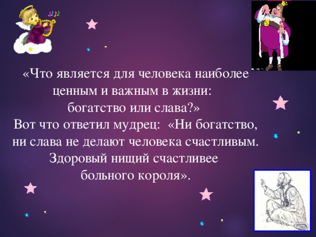 «Что является для человека наиболее ценным и важным в жизни: богатство или слава?» Вот что ответил мудрец: «Ни богатство, ни слава не делают человека счастливым. Здоровый нищий счастливее больного короля». 